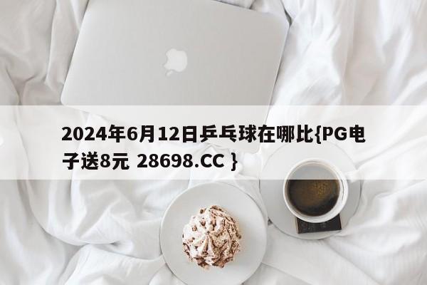 2024年6月12日乒乓球在哪比{PG电子送8元 28698.CC }