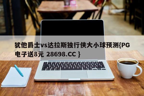 犹他爵士vs达拉斯独行侠大小球预测{PG电子送8元 28698.CC }