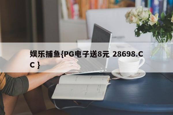 娱乐捕鱼{PG电子送8元 28698.CC }