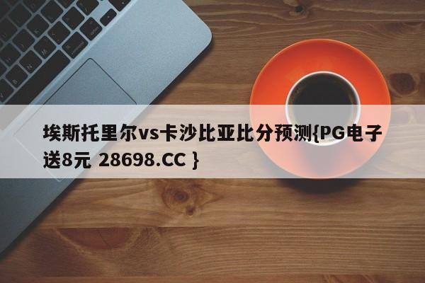 埃斯托里尔vs卡沙比亚比分预测{PG电子送8元 28698.CC }