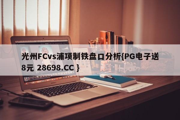 光州FCvs浦项制铁盘口分析{PG电子送8元 28698.CC }