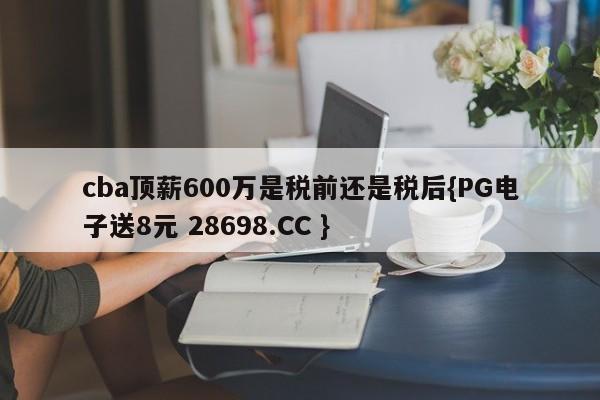 cba顶薪600万是税前还是税后{PG电子送8元 28698.CC }