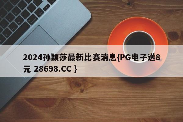 2024孙颖莎最新比赛消息{PG电子送8元 28698.CC }