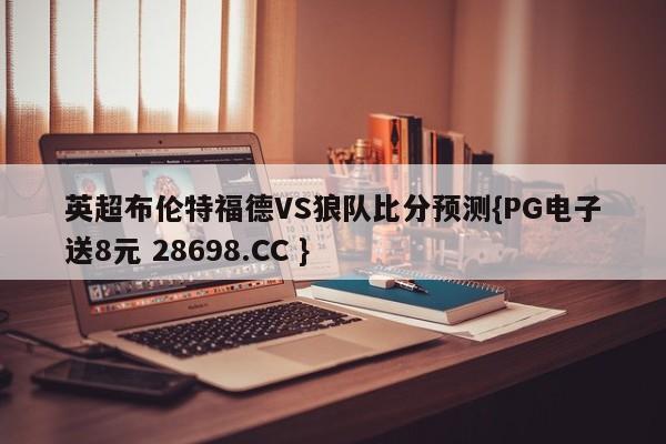 英超布伦特福德VS狼队比分预测{PG电子送8元 28698.CC }