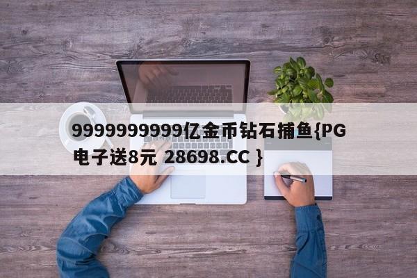 9999999999亿金币钻石捕鱼{PG电子送8元 28698.CC }