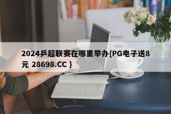 2024乒超联赛在哪里举办{PG电子送8元 28698.CC }