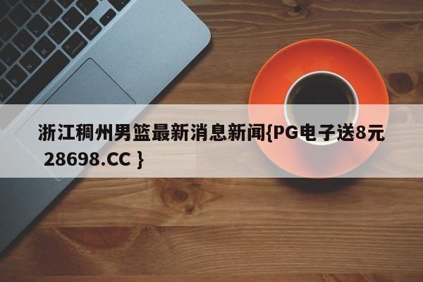 浙江稠州男篮最新消息新闻{PG电子送8元 28698.CC }