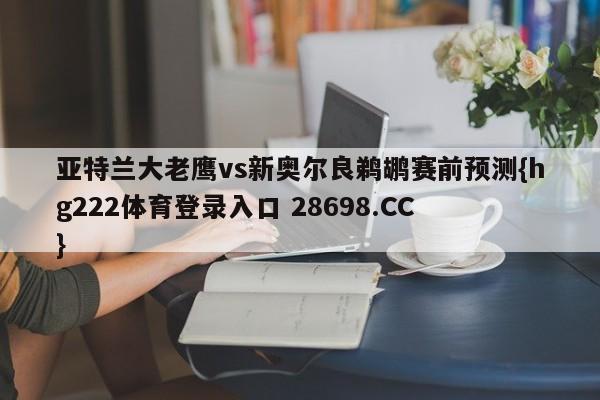 亚特兰大老鹰vs新奥尔良鹈鹕赛前预测{hg222体育登录入口 28698.CC }