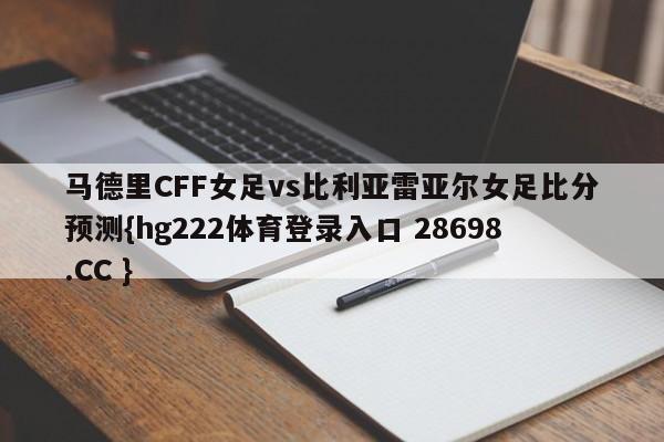 马德里CFF女足vs比利亚雷亚尔女足比分预测{hg222体育登录入口 28698.CC }