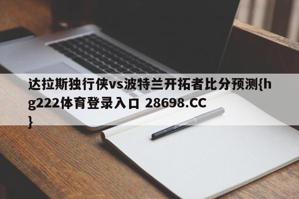 达拉斯独行侠vs波特兰开拓者比分预测{hg222体育登录入口 28698.CC }