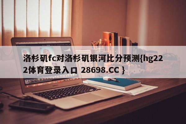 洛杉矶fc对洛杉矶银河比分预测{hg222体育登录入口 28698.CC }