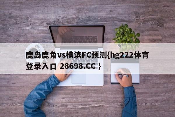 鹿岛鹿角vs横滨FC预测{hg222体育登录入口 28698.CC }