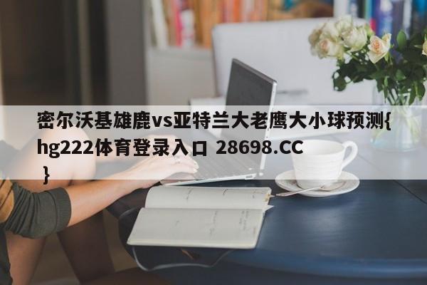 密尔沃基雄鹿vs亚特兰大老鹰大小球预测{hg222体育登录入口 28698.CC }