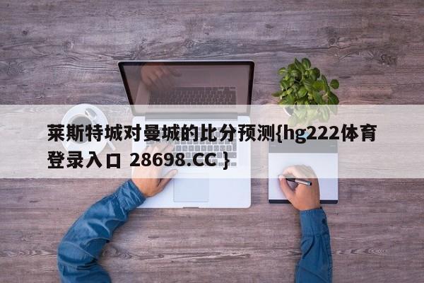 莱斯特城对曼城的比分预测{hg222体育登录入口 28698.CC }