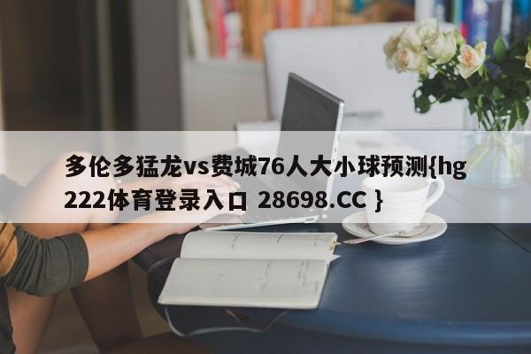 多伦多猛龙vs费城76人大小球预测{hg222体育登录入口 28698.CC }