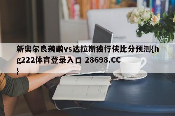 新奥尔良鹈鹕vs达拉斯独行侠比分预测{hg222体育登录入口 28698.CC }