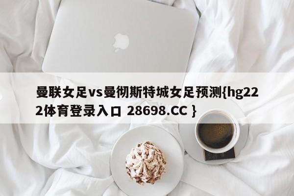 曼联女足vs曼彻斯特城女足预测{hg222体育登录入口 28698.CC }