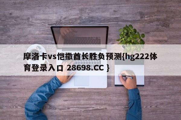 摩洛卡vs恺撒酋长胜负预测{hg222体育登录入口 28698.CC }