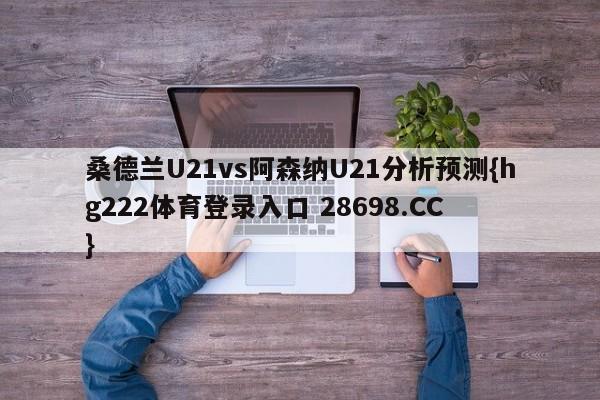 桑德兰U21vs阿森纳U21分析预测{hg222体育登录入口 28698.CC }