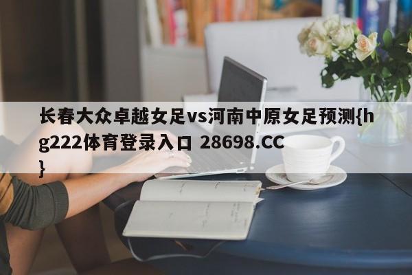 长春大众卓越女足vs河南中原女足预测{hg222体育登录入口 28698.CC }