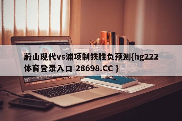 蔚山现代vs浦项制铁胜负预测{hg222体育登录入口 28698.CC }