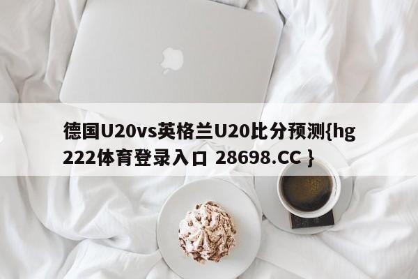 德国U20vs英格兰U20比分预测{hg222体育登录入口 28698.CC }