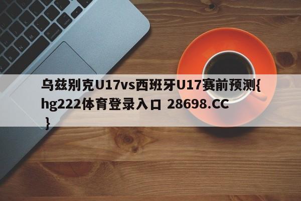 乌兹别克U17vs西班牙U17赛前预测{hg222体育登录入口 28698.CC }