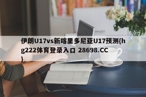 伊朗U17vs新喀里多尼亚U17预测{hg222体育登录入口 28698.CC }