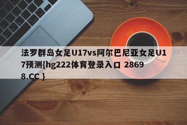 法罗群岛女足U17vs阿尔巴尼亚女足U17预测{hg222体育登录入口 28698.CC }