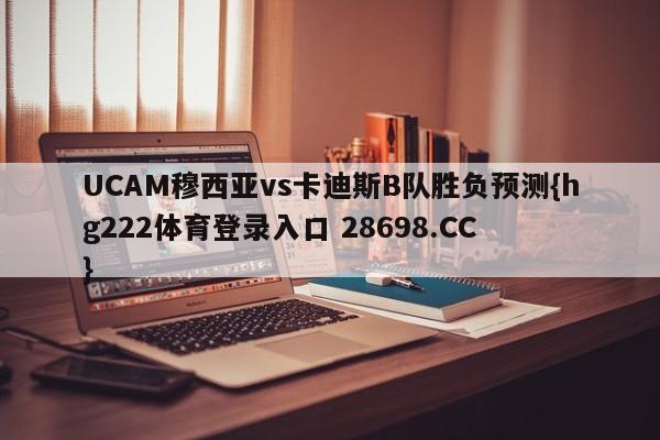 UCAM穆西亚vs卡迪斯B队胜负预测{hg222体育登录入口 28698.CC }