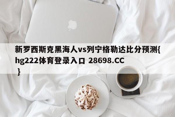 新罗西斯克黑海人vs列宁格勒达比分预测{hg222体育登录入口 28698.CC }