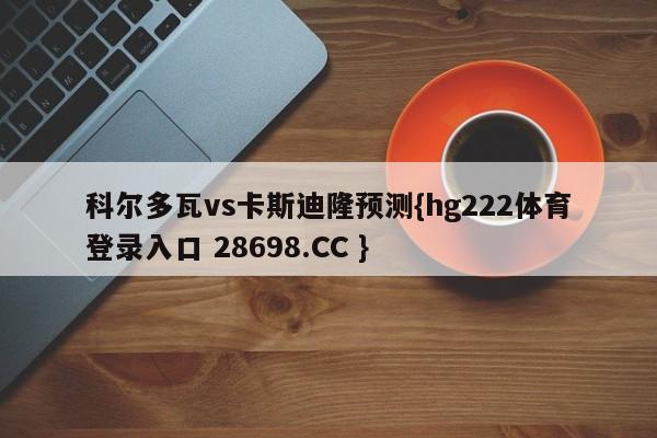 科尔多瓦vs卡斯迪隆预测{hg222体育登录入口 28698.CC }