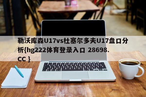 勒沃库森U17vs杜塞尔多夫U17盘口分析{hg222体育登录入口 28698.CC }