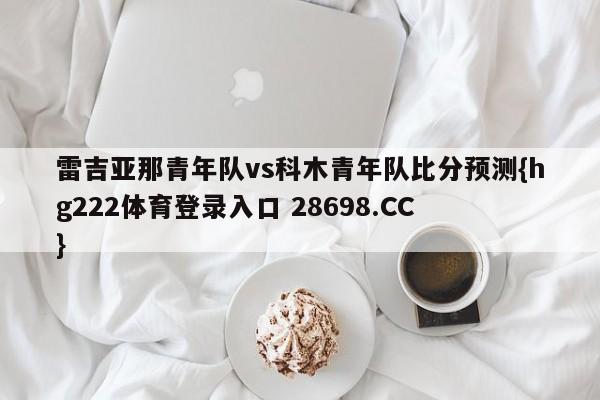 雷吉亚那青年队vs科木青年队比分预测{hg222体育登录入口 28698.CC }