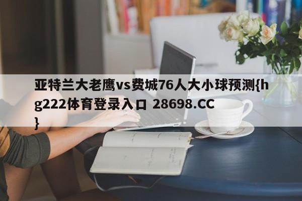 亚特兰大老鹰vs费城76人大小球预测{hg222体育登录入口 28698.CC }