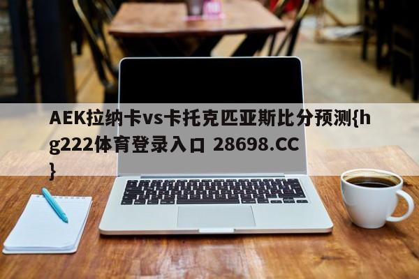 AEK拉纳卡vs卡托克匹亚斯比分预测{hg222体育登录入口 28698.CC }