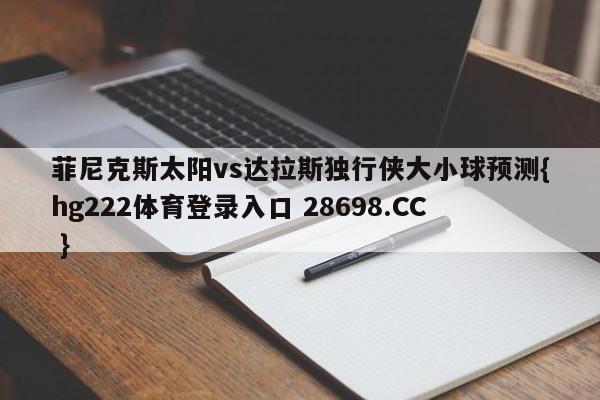 菲尼克斯太阳vs达拉斯独行侠大小球预测{hg222体育登录入口 28698.CC }