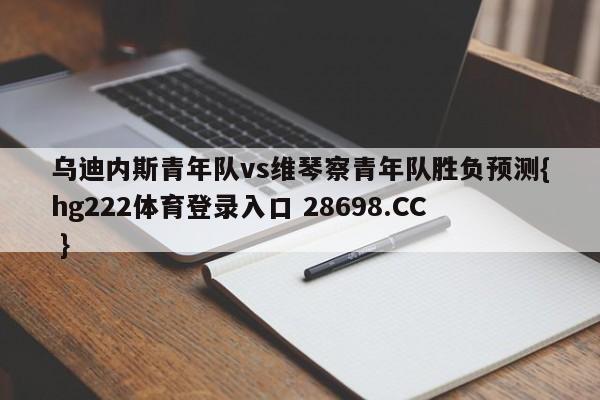 乌迪内斯青年队vs维琴察青年队胜负预测{hg222体育登录入口 28698.CC }