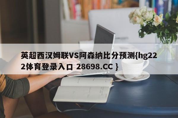 英超西汉姆联VS阿森纳比分预测{hg222体育登录入口 28698.CC }