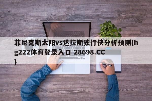 菲尼克斯太阳vs达拉斯独行侠分析预测{hg222体育登录入口 28698.CC }