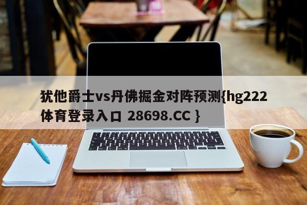 犹他爵士vs丹佛掘金对阵预测{hg222体育登录入口 28698.CC }