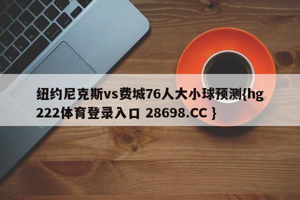 纽约尼克斯vs费城76人大小球预测{hg222体育登录入口 28698.CC }