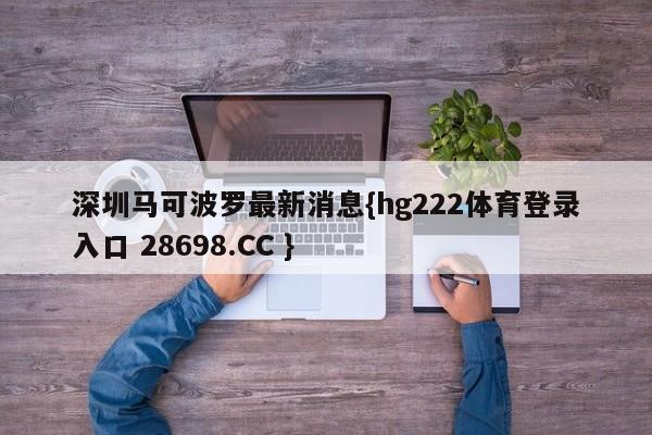 深圳马可波罗最新消息{hg222体育登录入口 28698.CC }