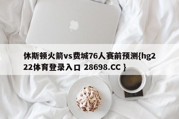 休斯顿火箭vs费城76人赛前预测{hg222体育登录入口 28698.CC }