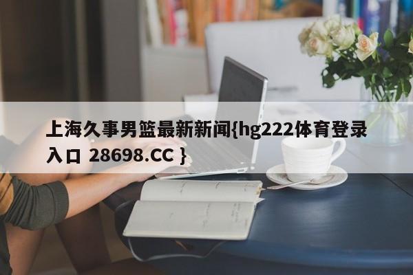 上海久事男篮最新新闻{hg222体育登录入口 28698.CC }