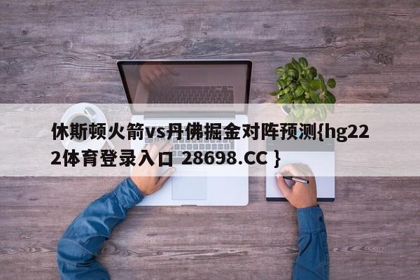 休斯顿火箭vs丹佛掘金对阵预测{hg222体育登录入口 28698.CC }