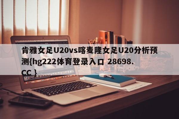 肯雅女足U20vs喀麦隆女足U20分析预测{hg222体育登录入口 28698.CC }