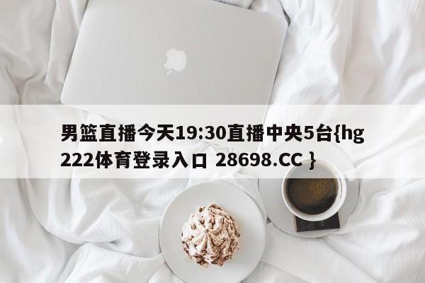 男篮直播今天19:30直播中央5台{hg222体育登录入口 28698.CC }