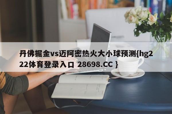 丹佛掘金vs迈阿密热火大小球预测{hg222体育登录入口 28698.CC }