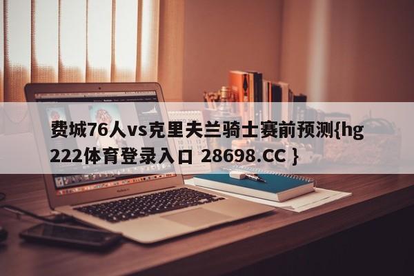 费城76人vs克里夫兰骑士赛前预测{hg222体育登录入口 28698.CC }